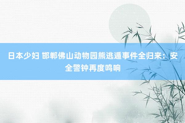 日本少妇 邯郸佛山动物园熊逃遁事件全归来：安全警钟再度鸣响