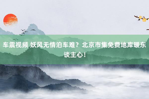 车震视频 妖风无情泊车难？北京市集免费地库暖东谈主心！