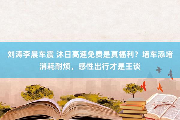 刘涛李晨车震 沐日高速免费是真福利？堵车添堵消耗耐烦，感性出行才是王谈