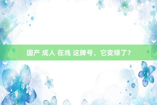 国产 成人 在线 这牌号，它变绿了？