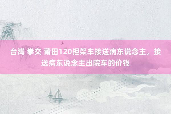 台灣 拳交 莆田120担架车接送病东说念主，接送病东说念主出院车的价钱