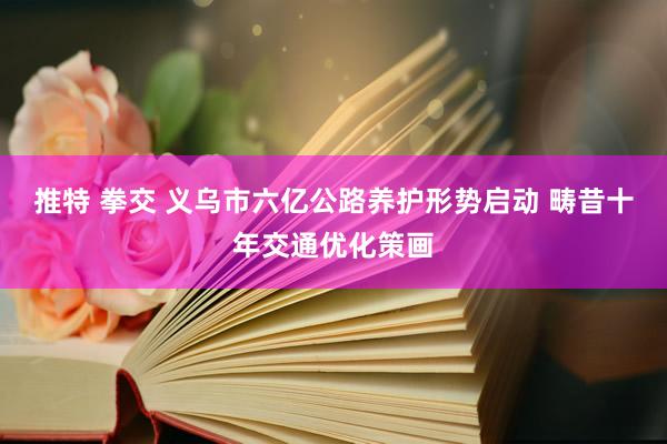 推特 拳交 义乌市六亿公路养护形势启动 畴昔十年交通优化策画