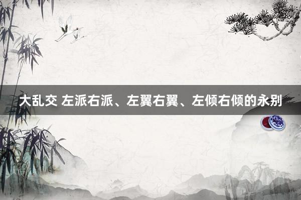 大乱交 左派右派、左翼右翼、左倾右倾的永别