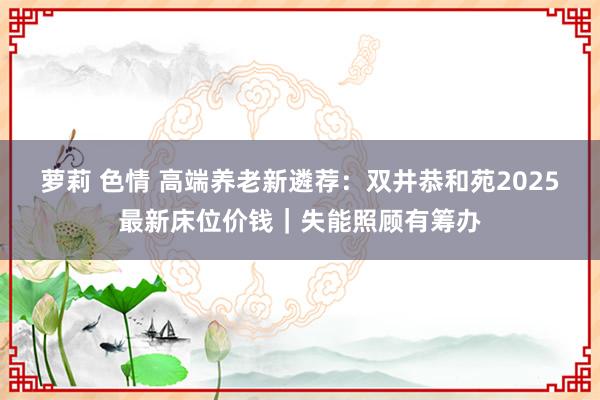 萝莉 色情 高端养老新遴荐：双井恭和苑2025最新床位价钱｜失能照顾有筹办