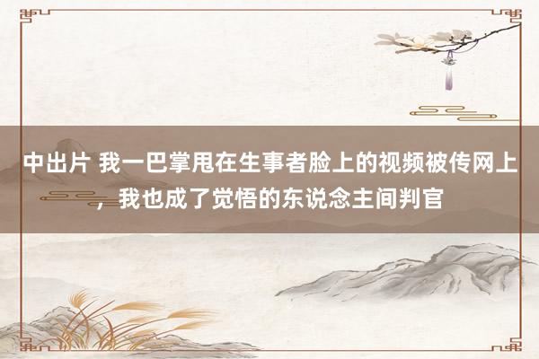 中出片 我一巴掌甩在生事者脸上的视频被传网上，我也成了觉悟的东说念主间判官
