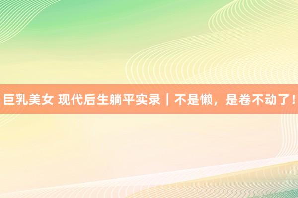 巨乳美女 现代后生躺平实录｜不是懒，是卷不动了！