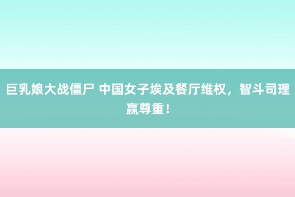 巨乳娘大战僵尸 中国女子埃及餐厅维权，智斗司理赢尊重！