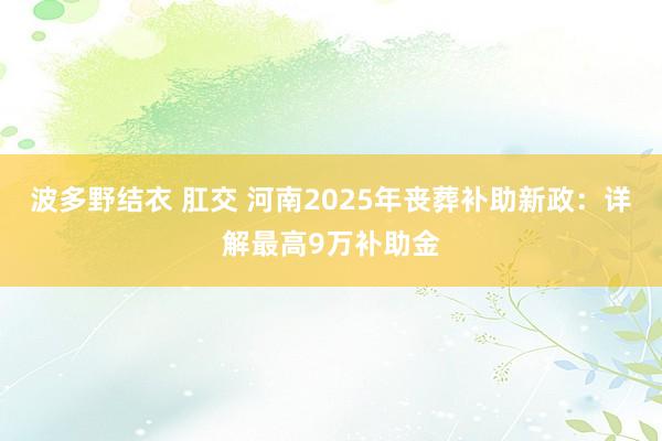 波多野结衣 肛交 河南2025年丧葬补助新政：详解最高9万补助金