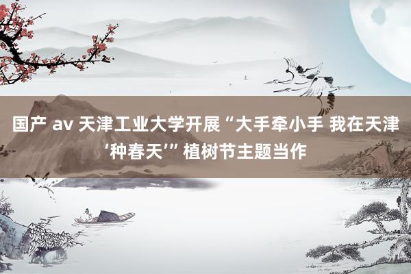 国产 av 天津工业大学开展“大手牵小手 我在天津‘种春天’”植树节主题当作