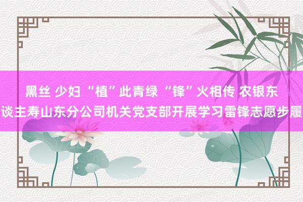 黑丝 少妇 “植”此青绿 “锋”火相传 农银东谈主寿山东分公司机关党支部开展学习雷锋志愿步履