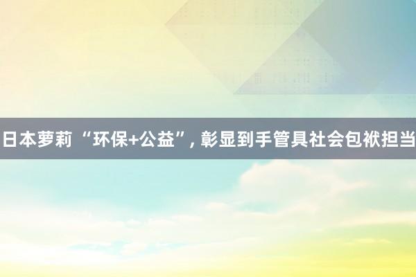 日本萝莉 “环保+公益”, 彰显到手管具社会包袱担当