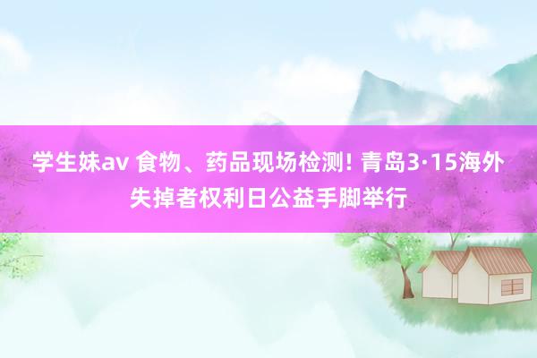 学生妹av 食物、药品现场检测! 青岛3·15海外失掉者权利日公益手脚举行