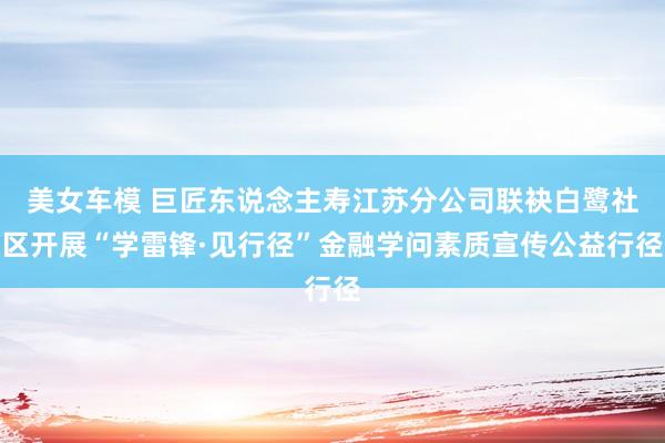 美女车模 巨匠东说念主寿江苏分公司联袂白鹭社区开展“学雷锋·见行径”金融学问素质宣传公益行径