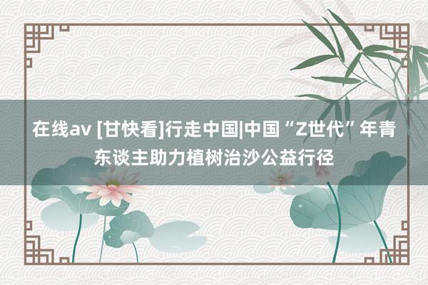 在线av [甘快看]行走中国|中国“Z世代”年青东谈主助力植树治沙公益行径