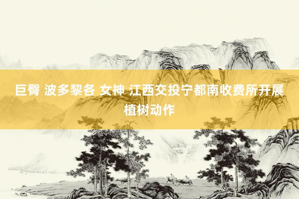 巨臀 波多黎各 女神 江西交投宁都南收费所开展植树动作