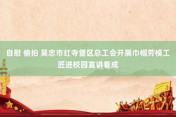 自慰 偷拍 吴忠市红寺堡区总工会开展巾帼劳模工匠进校园宣讲看成