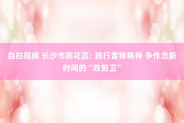 自拍视频 长沙市雨花区: 践行雷锋精神 争作念新时间的“政前卫”
