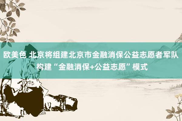 欧美色 北京将组建北京市金融消保公益志愿者军队 构建“金融消保+公益志愿”模式