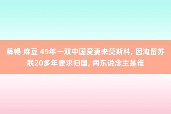 蘇暢 麻豆 49年一双中国爱妻来莫斯科, 因淹留苏联20多年要求归国, 两东说念主是谁