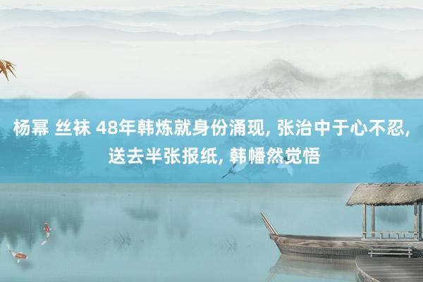 杨幂 丝袜 48年韩炼就身份涌现, 张治中于心不忍, 送去半张报纸, 韩幡然觉悟