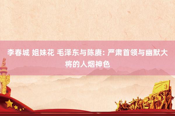 李春城 姐妹花 毛泽东与陈赓: 严肃首领与幽默大将的人烟神色