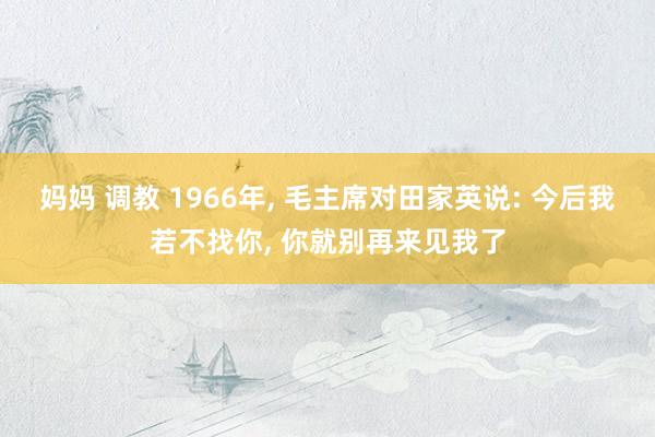 妈妈 调教 1966年, 毛主席对田家英说: 今后我若不找你, 你就别再来见我了