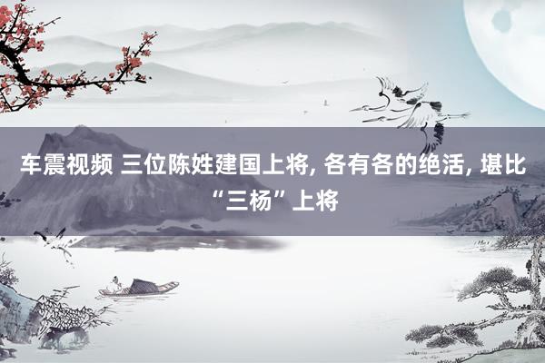 车震视频 三位陈姓建国上将, 各有各的绝活, 堪比“三杨”上将