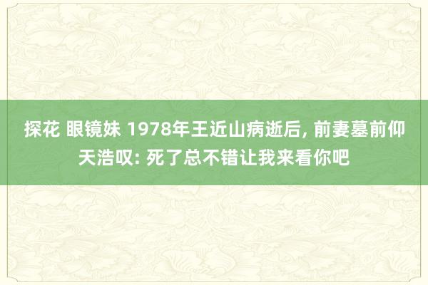 探花 眼镜妹 1978年王近山病逝后, 前妻墓前仰天浩叹: 死了总不错让我来看你吧