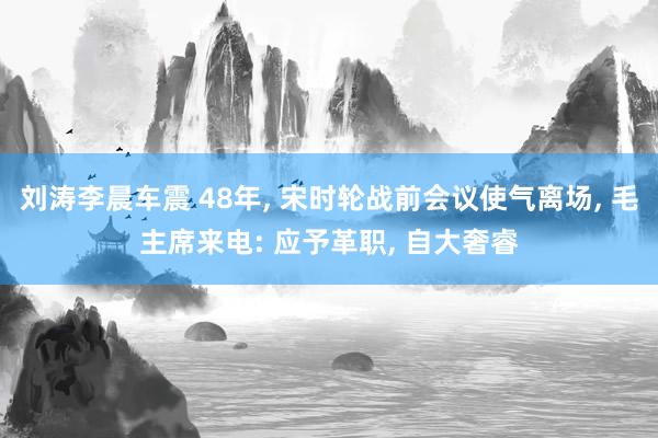 刘涛李晨车震 48年, 宋时轮战前会议使气离场, 毛主席来电: 应予革职, 自大奢睿