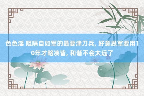 色色淫 阻隔自如军的最要津刀兵, 好意思军要用10年才略凑皆, 和谐不会太远了