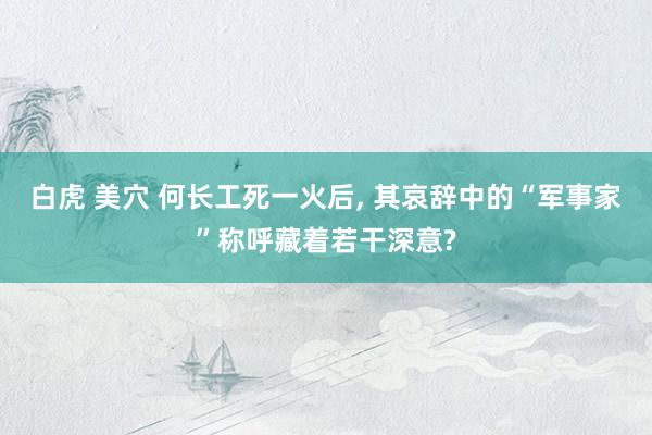 白虎 美穴 何长工死一火后, 其哀辞中的“军事家”称呼藏着若干深意?