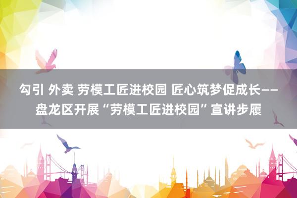 勾引 外卖 劳模工匠进校园 匠心筑梦促成长——盘龙区开展“劳模工匠进校园”宣讲步履