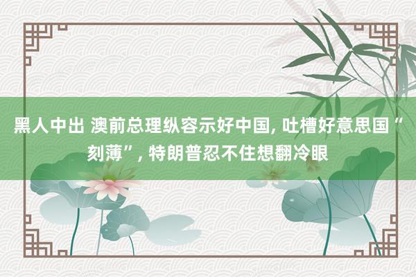 黑人中出 澳前总理纵容示好中国, 吐槽好意思国“刻薄”, 特朗普忍不住想翻冷眼
