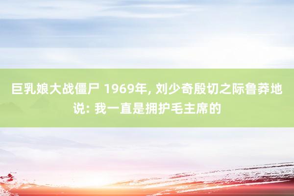 巨乳娘大战僵尸 1969年, 刘少奇殷切之际鲁莽地说: 我一直是拥护毛主席的