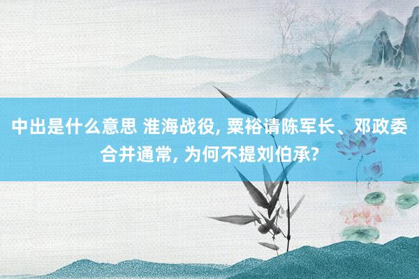 中出是什么意思 淮海战役, 粟裕请陈军长、邓政委合并通常, 为何不提刘伯承?