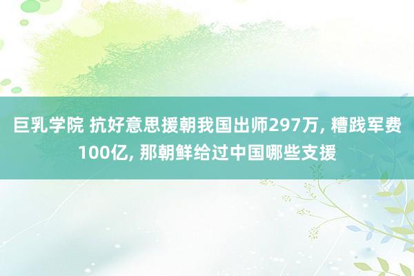 巨乳学院 抗好意思援朝我国出师297万, 糟践军费100亿, 那朝鲜给过中国哪些支援