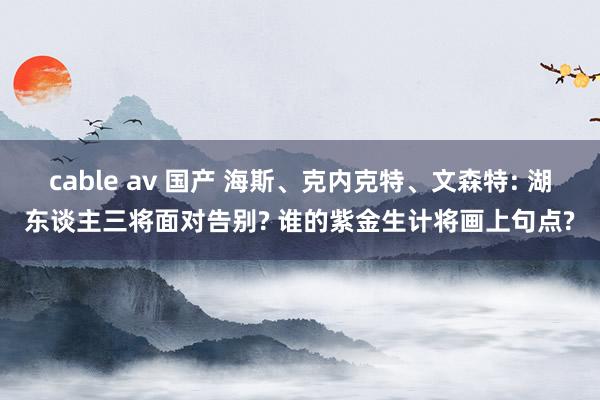 cable av 国产 海斯、克内克特、文森特: 湖东谈主三将面对告别? 谁的紫金生计将画上句点?