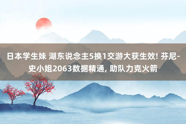 日本学生妹 湖东说念主5换1交游大获生效! 芬尼-史小姐2063数据精通, 助队力克火箭