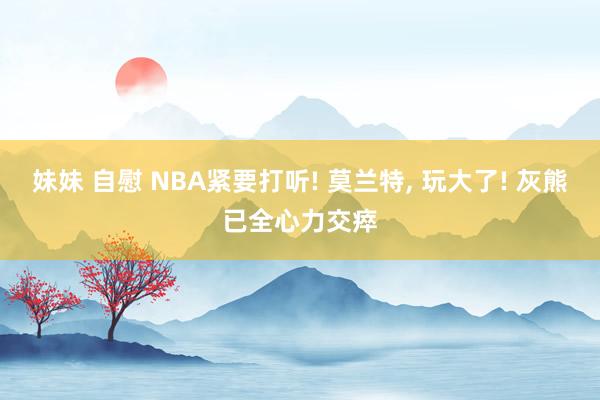 妹妹 自慰 NBA紧要打听! 莫兰特, 玩大了! 灰熊已全心力交瘁