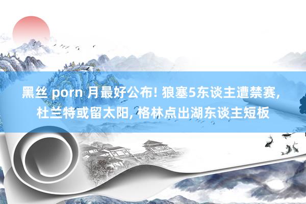黑丝 porn 月最好公布! 狼塞5东谈主遭禁赛, 杜兰特或留太阳, 格林点出湖东谈主短板