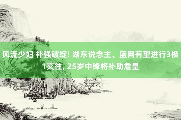 风流少妇 补强破绽! 湖东说念主、篮网有望进行3换1交往, 25岁中锋将补助詹皇