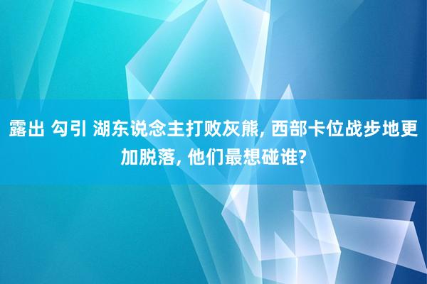 露出 勾引 湖东说念主打败灰熊, 西部卡位战步地更加脱落, 他们最想碰谁?
