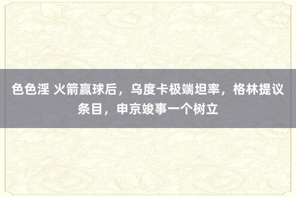 色色淫 火箭赢球后，乌度卡极端坦率，格林提议条目，申京竣事一个树立
