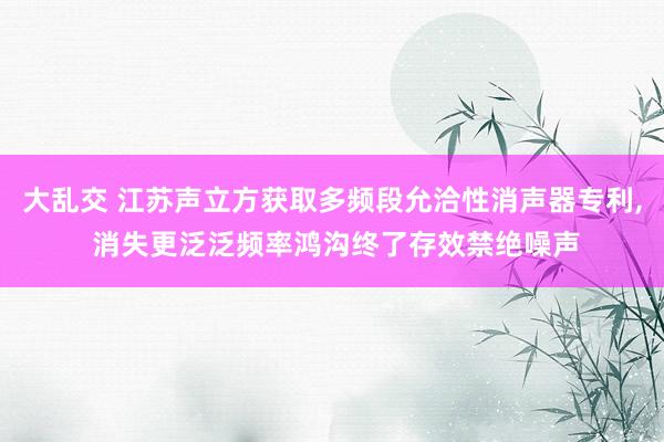 大乱交 江苏声立方获取多频段允洽性消声器专利, 消失更泛泛频率鸿沟终了存效禁绝噪声