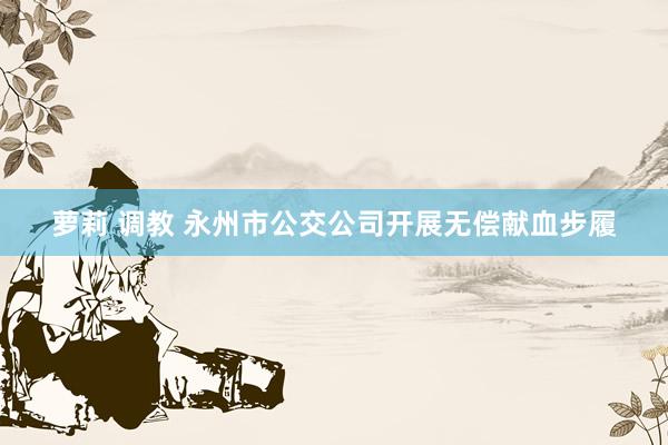 萝莉 调教 永州市公交公司开展无偿献血步履