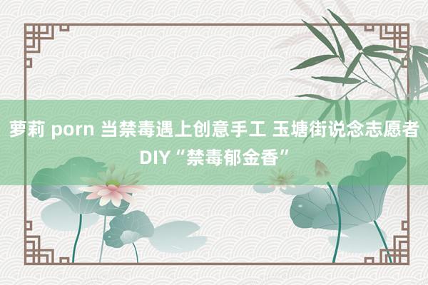 萝莉 porn 当禁毒遇上创意手工 玉塘街说念志愿者DIY“禁毒郁金香”