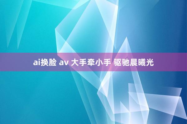 ai换脸 av 大手牵小手 驱驰晨曦光