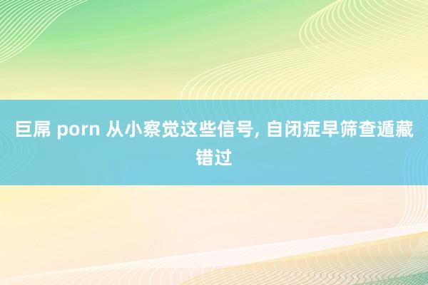 巨屌 porn 从小察觉这些信号, 自闭症早筛查遁藏错过