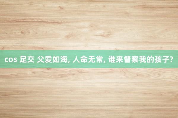 cos 足交 父爱如海, 人命无常, 谁来督察我的孩子?