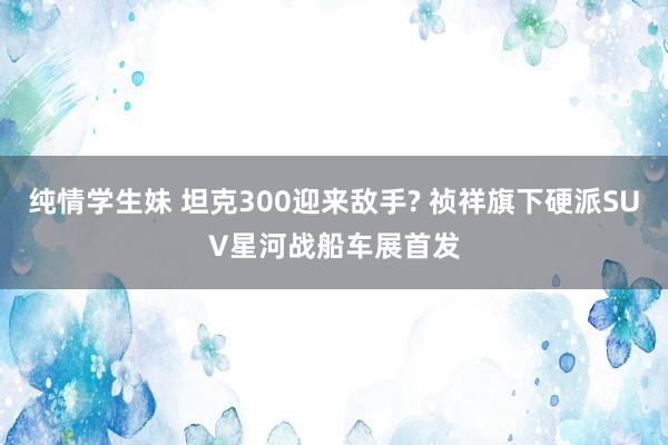 纯情学生妹 坦克300迎来敌手? 祯祥旗下硬派SUV星河战船车展首发